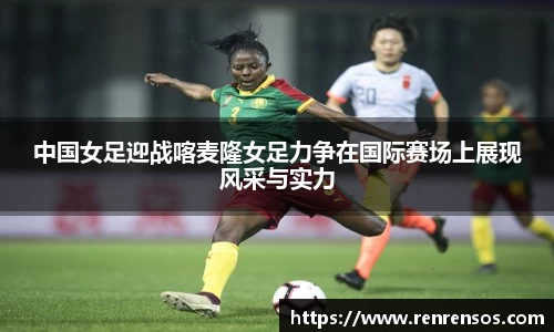 中国女足迎战喀麦隆女足力争在国际赛场上展现风采与实力