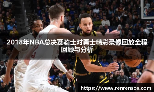 2018年NBA总决赛骑士对勇士精彩录像回放全程回顾与分析