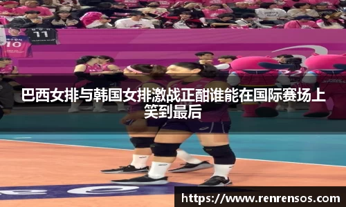 巴西女排与韩国女排激战正酣谁能在国际赛场上笑到最后